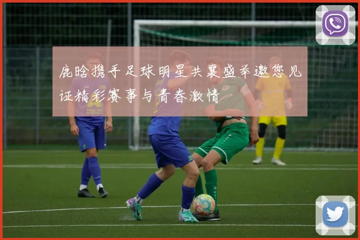 鹿晗携手足球明星共襄盛举邀您见证精彩赛事与青春激情