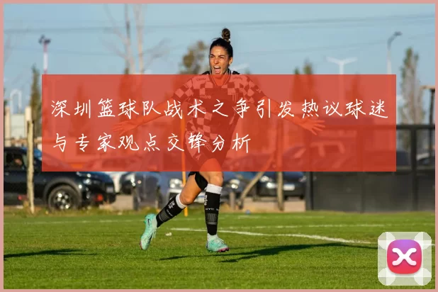 深圳篮球队战术之争引发热议球迷与专家观点交锋分析