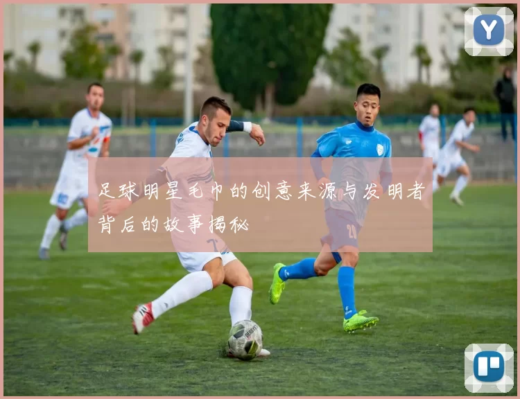 足球明星毛巾的创意来源与发明者背后的故事揭秘