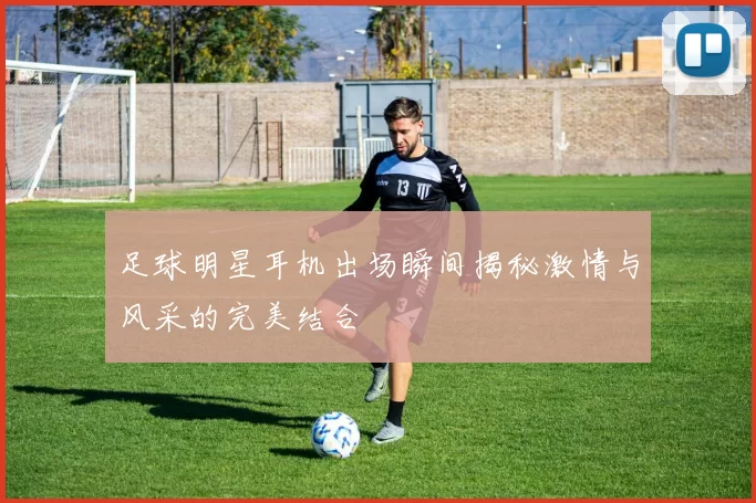 足球明星耳机出场瞬间揭秘激情与风采的完美结合