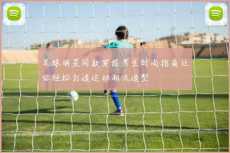 足球明星同款穿搭男生时尚指南让你轻松打造运动潮流造型