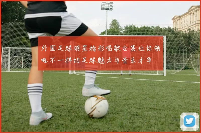 外国足球明星精彩唱歌合集让你领略不一样的足球魅力与音乐才华