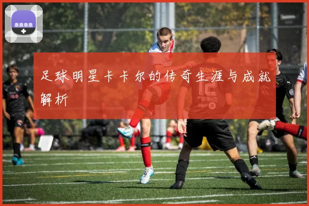 足球明星卡卡尔的传奇生涯与成就解析