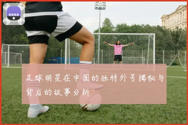 足球明星在中国的独特外号揭秘与背后的故事分析