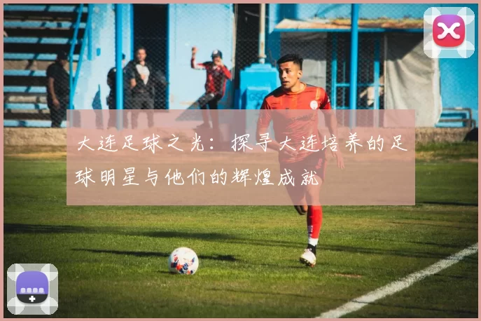 大连足球之光：探寻大连培养的足球明星与他们的辉煌成就
