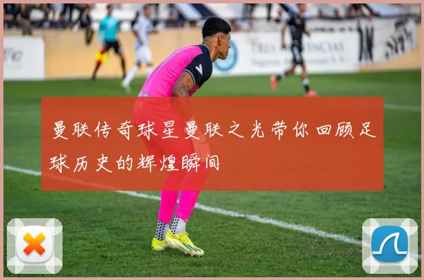 曼联传奇球星曼联之光带你回顾足球历史的辉煌瞬间