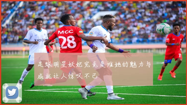 足球明星妖妃究竟是谁她的魅力与成就让人惊叹不已