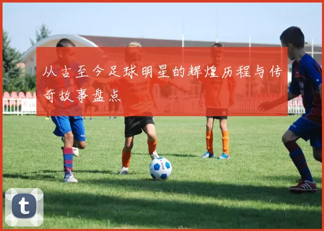 从古至今足球明星的辉煌历程与传奇故事盘点