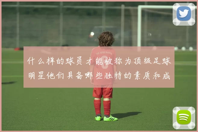 什么样的球员才能被称为顶级足球明星他们具备哪些独特的素质和成就