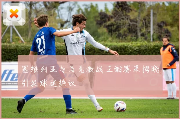 塞维利亚与马竞激战正酣赛果揭晓引发球迷热议
