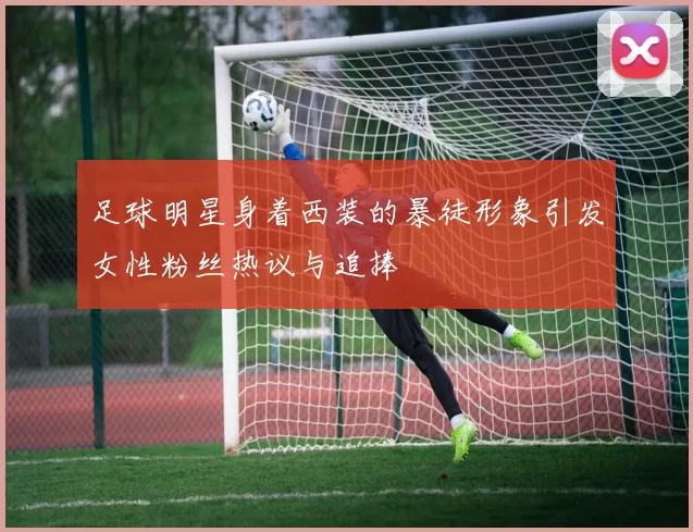 足球明星身着西装的暴徒形象引发女性粉丝热议与追捧