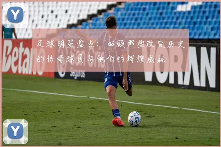 足球明星盘点：回顾那些改变历史的传奇球员与他们的辉煌成就
