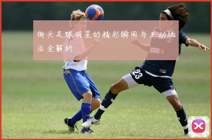 街头足球明星的精彩瞬间与互动玩法全解析