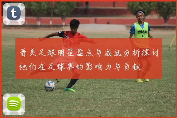 晋美足球明星盘点与成就分析探讨他们在足球界的影响力与贡献