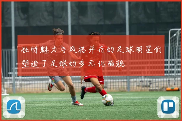独特魅力与风格并存的足球明星们塑造了足球的多元化面貌
