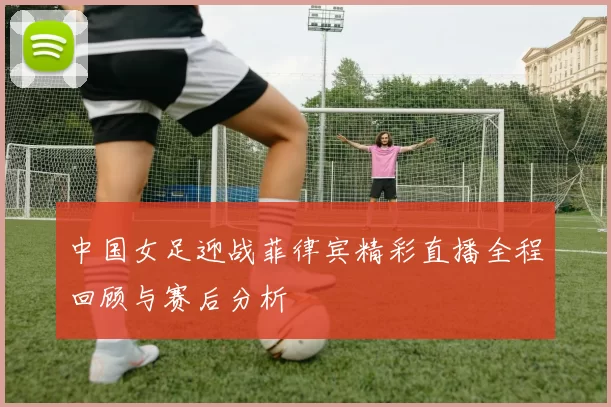 中国女足迎战菲律宾精彩直播全程回顾与赛后分析