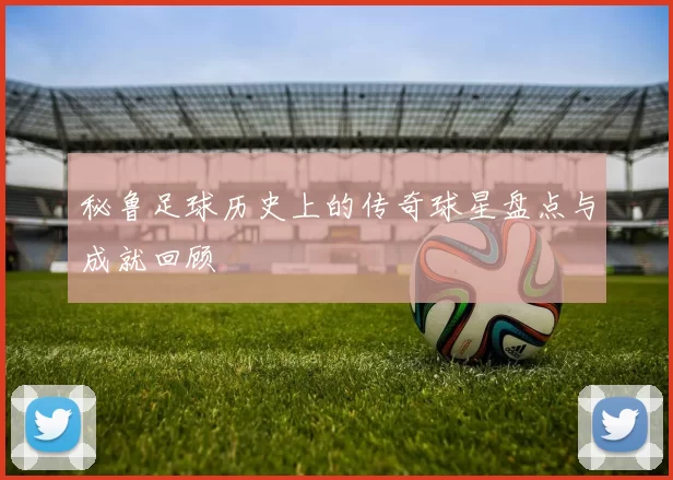 秘鲁足球历史上的传奇球星盘点与成就回顾
