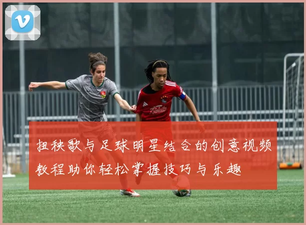 扭秧歌与足球明星结合的创意视频教程助你轻松掌握技巧与乐趣