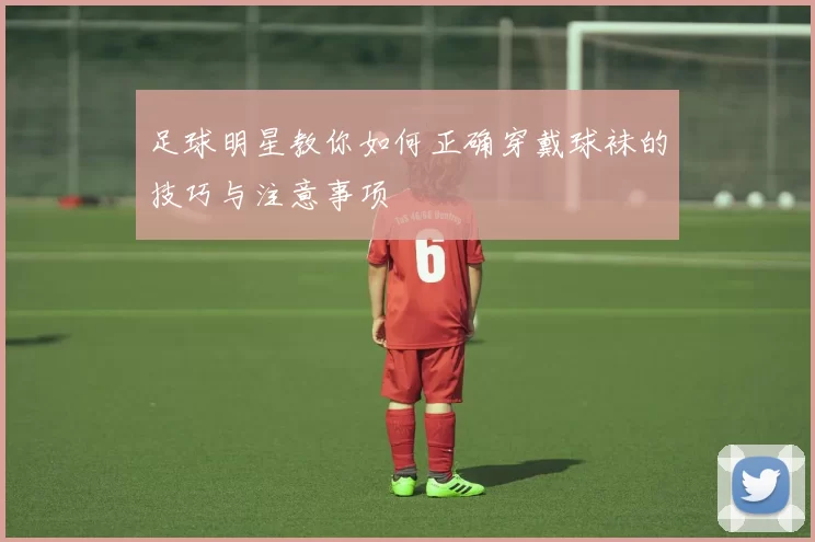 足球明星教你如何正确穿戴球袜的技巧与注意事项