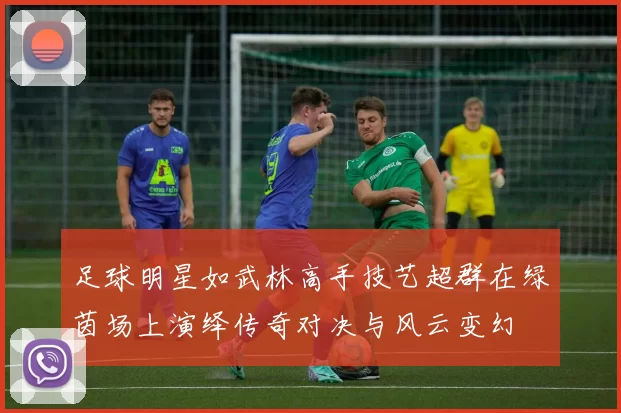 足球明星如武林高手技艺超群在绿茵场上演绎传奇对决与风云变幻