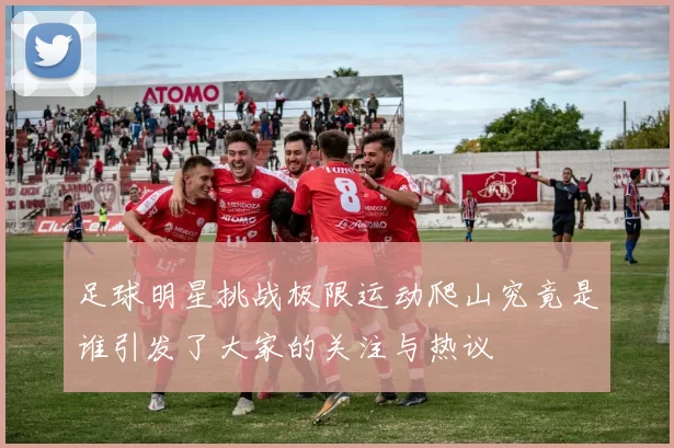 足球明星挑战极限运动爬山究竟是谁引发了大家的关注与热议