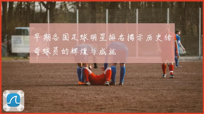 早期各国足球明星排名揭示历史传奇球员的辉煌与成就
