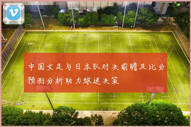中国女足与日本队对决前瞻及比分预测分析助力球迷决策
