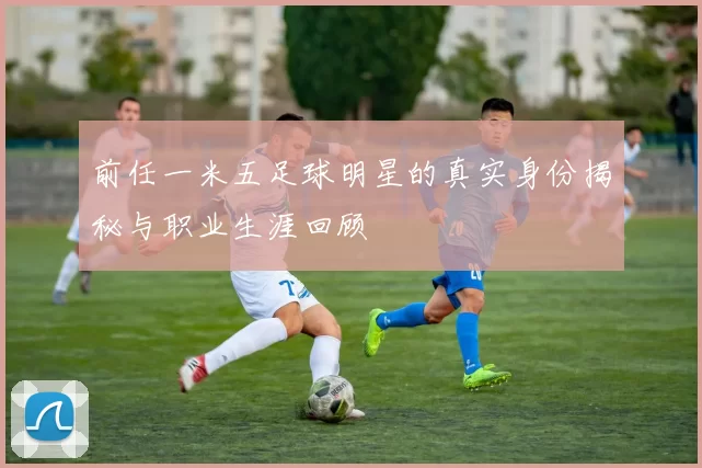 前任一米五足球明星的真实身份揭秘与职业生涯回顾