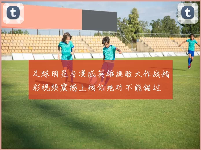 足球明星与漫威英雄换脸大作战精彩视频震撼上线你绝对不能错过