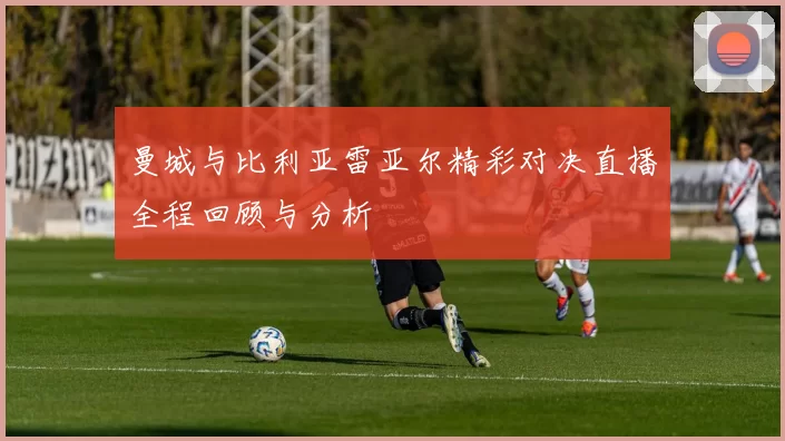 曼城与比利亚雷亚尔精彩对决直播全程回顾与分析