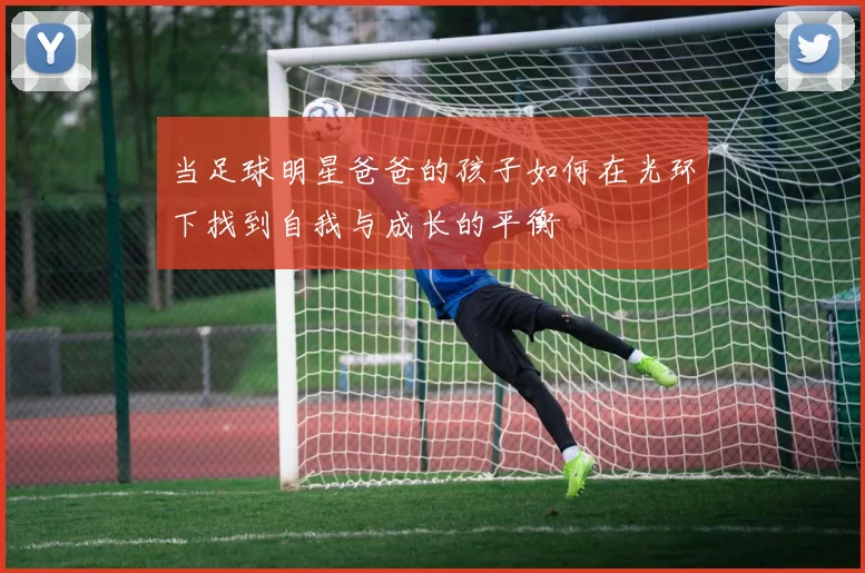 当足球明星爸爸的孩子如何在光环下找到自我与成长的平衡