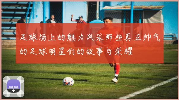 足球场上的魅力风采那些真正帅气的足球明星们的故事与荣耀
