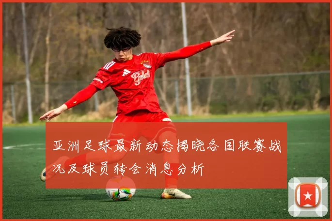亚洲足球最新动态揭晓各国联赛战况及球员转会消息分析