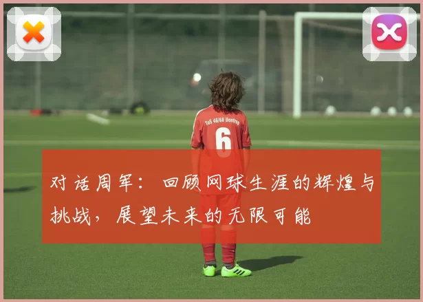 对话周军：回顾网球生涯的辉煌与挑战，展望未来的无限可能