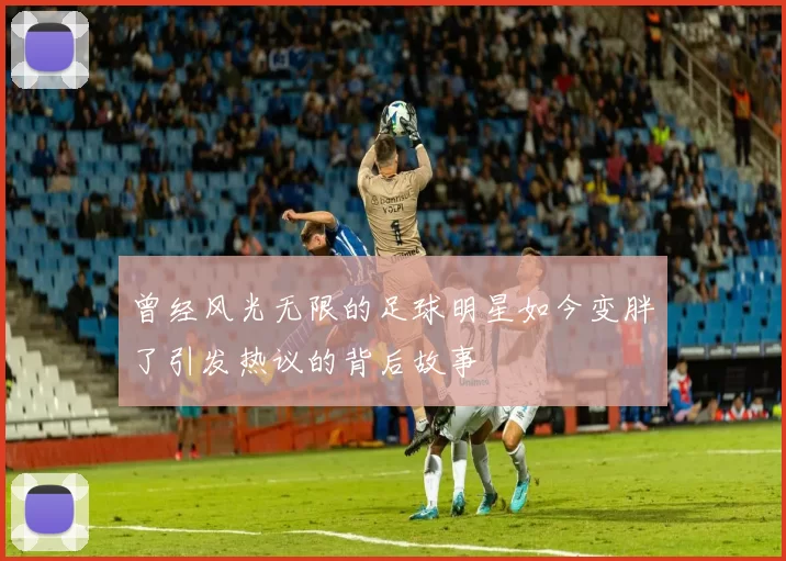 曾经风光无限的足球明星如今变胖了引发热议的背后故事