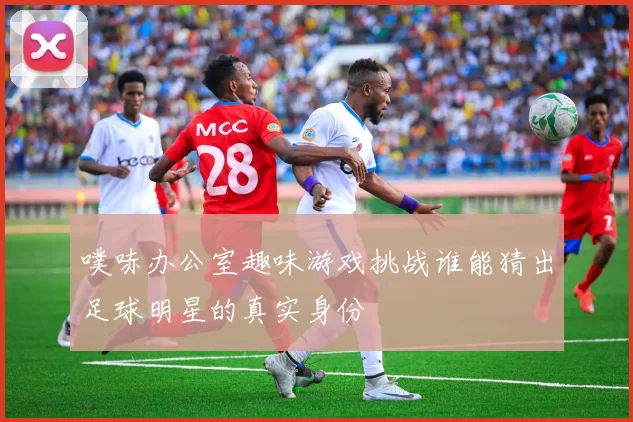 噗哧办公室趣味游戏挑战谁能猜出足球明星的真实身份