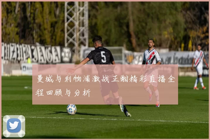 曼城与利物浦激战正酣精彩直播全程回顾与分析