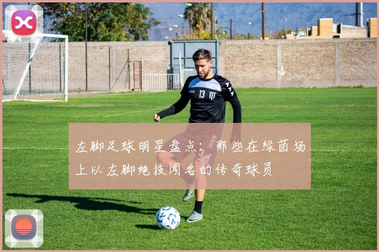 左脚足球明星盘点：那些在绿茵场上以左脚绝技闻名的传奇球员