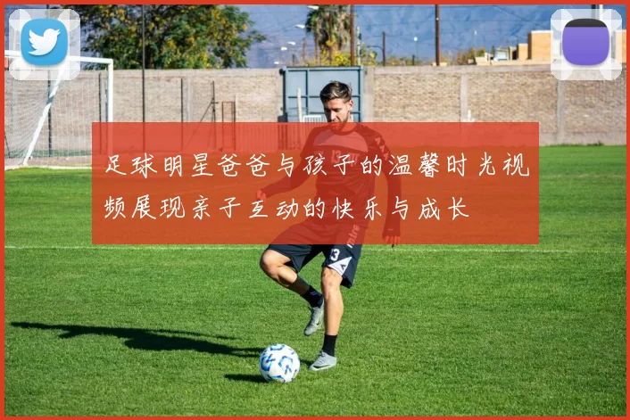 足球明星爸爸与孩子的温馨时光视频展现亲子互动的快乐与成长