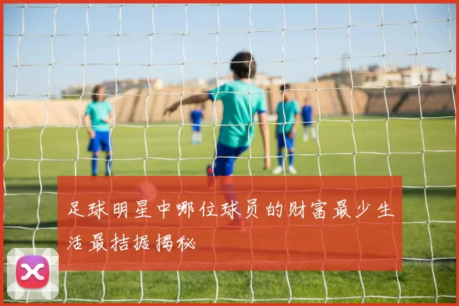 足球明星中哪位球员的财富最少生活最拮据揭秘