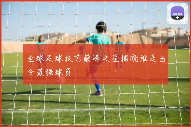 全球足球技艺巅峰之星揭晓谁是当今最强球员