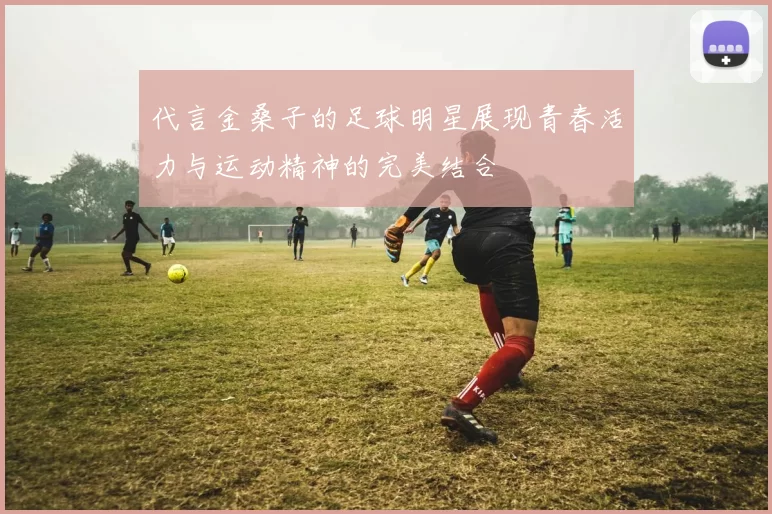 代言金桑子的足球明星展现青春活力与运动精神的完美结合