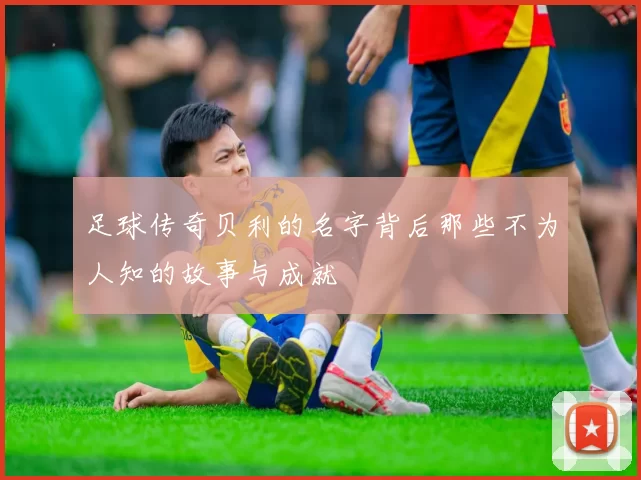 足球传奇贝利的名字背后那些不为人知的故事与成就