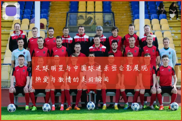 足球明星与中国球迷亲密合影展现热爱与激情的美好瞬间