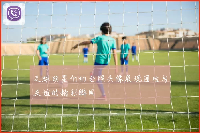 足球明星们的合照头像展现团结与友谊的精彩瞬间