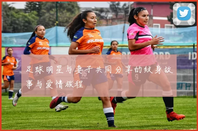 足球明星与妻子共同分享的纹身故事与爱情旅程