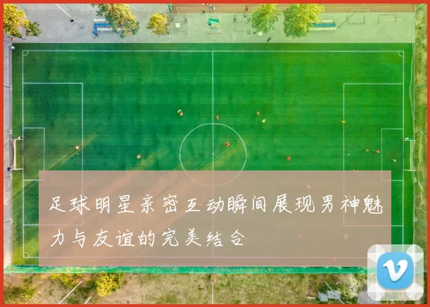 足球明星亲密互动瞬间展现男神魅力与友谊的完美结合