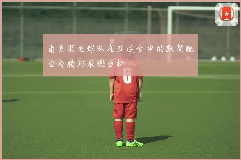 南京羽毛球队在亚运会中的默契配合与精彩表现分析