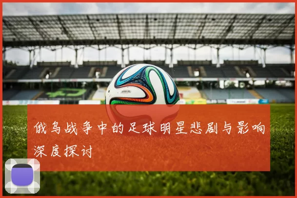 俄乌战争中的足球明星悲剧与影响深度探讨