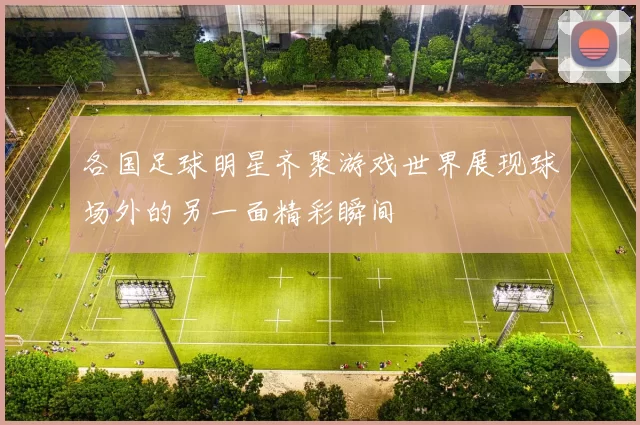 各国足球明星齐聚游戏世界展现球场外的另一面精彩瞬间